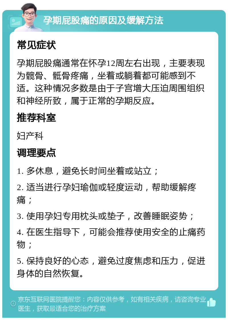 孕期屁股痛的原因及缓解方法 常见症状 孕期屁股痛通常在怀孕12周左右出现，主要表现为髋骨、骶骨疼痛，坐着或躺着都可能感到不适。这种情况多数是由于子宫增大压迫周围组织和神经所致，属于正常的孕期反应。 推荐科室 妇产科 调理要点 1. 多休息，避免长时间坐着或站立； 2. 适当进行孕妇瑜伽或轻度运动，帮助缓解疼痛； 3. 使用孕妇专用枕头或垫子，改善睡眠姿势； 4. 在医生指导下，可能会推荐使用安全的止痛药物； 5. 保持良好的心态，避免过度焦虑和压力，促进身体的自然恢复。