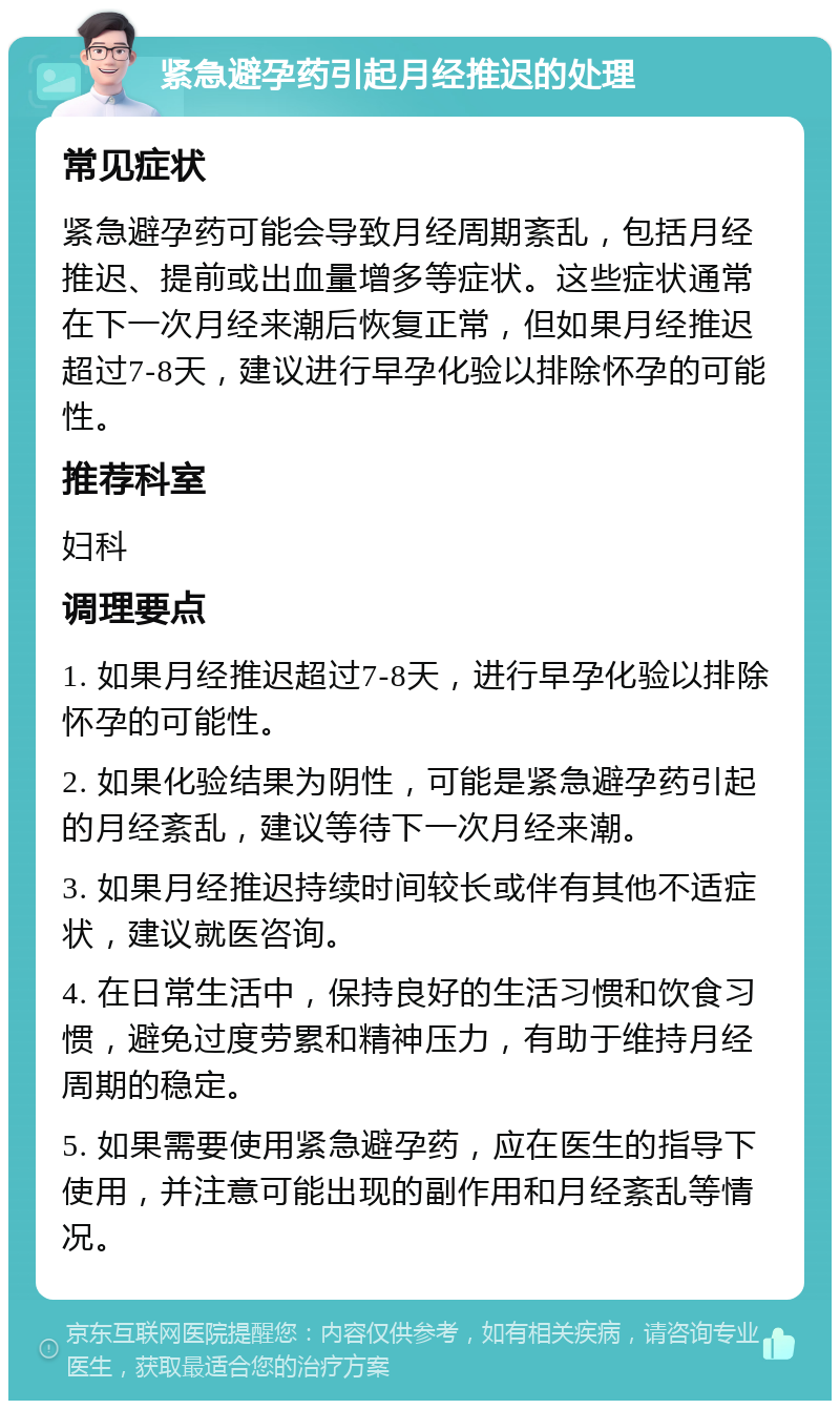 紧急避孕药引起月经推迟的处理 常见症状 紧急避孕药可能会导致月经周期紊乱，包括月经推迟、提前或出血量增多等症状。这些症状通常在下一次月经来潮后恢复正常，但如果月经推迟超过7-8天，建议进行早孕化验以排除怀孕的可能性。 推荐科室 妇科 调理要点 1. 如果月经推迟超过7-8天，进行早孕化验以排除怀孕的可能性。 2. 如果化验结果为阴性，可能是紧急避孕药引起的月经紊乱，建议等待下一次月经来潮。 3. 如果月经推迟持续时间较长或伴有其他不适症状，建议就医咨询。 4. 在日常生活中，保持良好的生活习惯和饮食习惯，避免过度劳累和精神压力，有助于维持月经周期的稳定。 5. 如果需要使用紧急避孕药，应在医生的指导下使用，并注意可能出现的副作用和月经紊乱等情况。