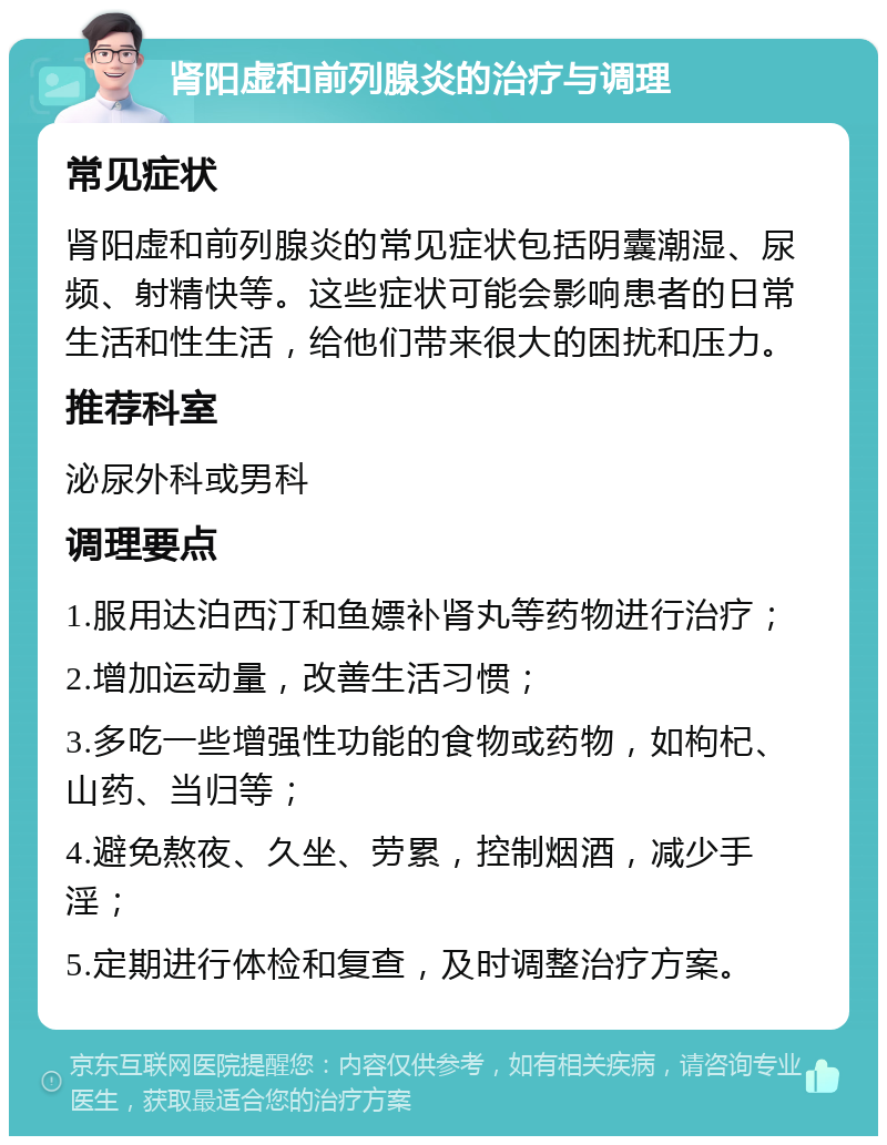 肾阳虚和前列腺炎的治疗与调理 常见症状 肾阳虚和前列腺炎的常见症状包括阴囊潮湿、尿频、射精快等。这些症状可能会影响患者的日常生活和性生活，给他们带来很大的困扰和压力。 推荐科室 泌尿外科或男科 调理要点 1.服用达泊西汀和鱼嫖补肾丸等药物进行治疗； 2.增加运动量，改善生活习惯； 3.多吃一些增强性功能的食物或药物，如枸杞、山药、当归等； 4.避免熬夜、久坐、劳累，控制烟酒，减少手淫； 5.定期进行体检和复查，及时调整治疗方案。