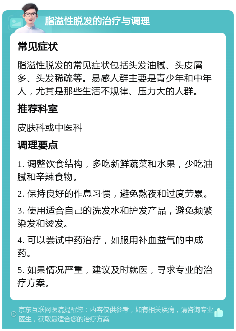 脂溢性脱发的治疗与调理 常见症状 脂溢性脱发的常见症状包括头发油腻、头皮屑多、头发稀疏等。易感人群主要是青少年和中年人，尤其是那些生活不规律、压力大的人群。 推荐科室 皮肤科或中医科 调理要点 1. 调整饮食结构，多吃新鲜蔬菜和水果，少吃油腻和辛辣食物。 2. 保持良好的作息习惯，避免熬夜和过度劳累。 3. 使用适合自己的洗发水和护发产品，避免频繁染发和烫发。 4. 可以尝试中药治疗，如服用补血益气的中成药。 5. 如果情况严重，建议及时就医，寻求专业的治疗方案。