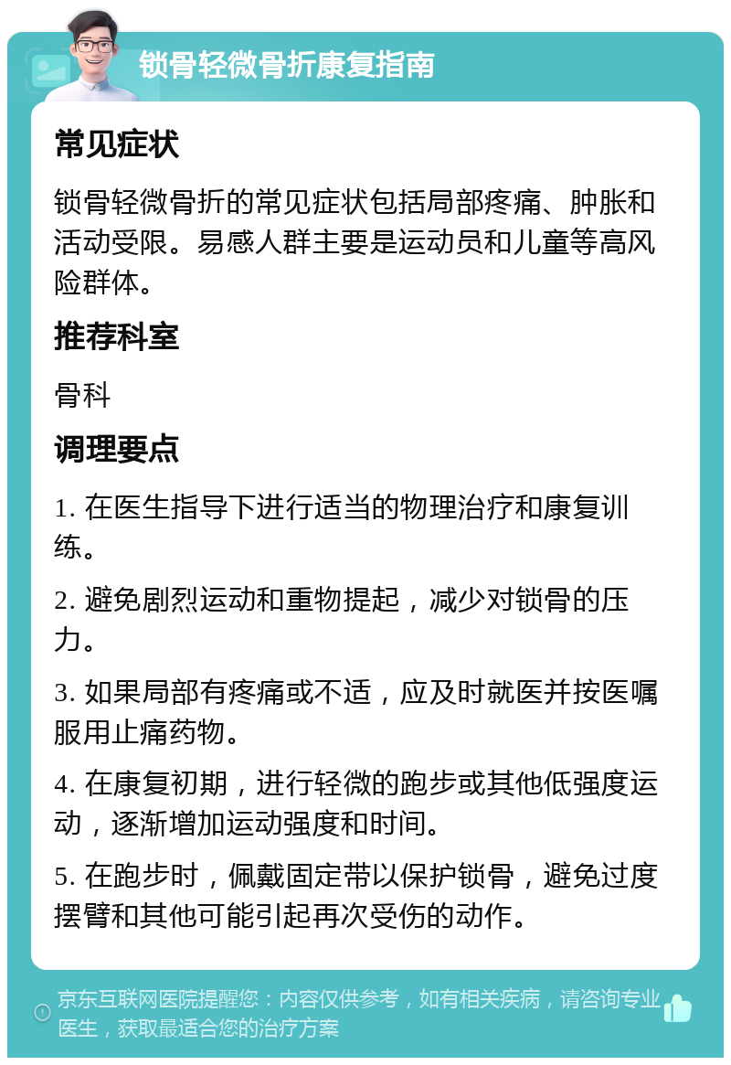 锁骨轻微骨折康复指南 常见症状 锁骨轻微骨折的常见症状包括局部疼痛、肿胀和活动受限。易感人群主要是运动员和儿童等高风险群体。 推荐科室 骨科 调理要点 1. 在医生指导下进行适当的物理治疗和康复训练。 2. 避免剧烈运动和重物提起，减少对锁骨的压力。 3. 如果局部有疼痛或不适，应及时就医并按医嘱服用止痛药物。 4. 在康复初期，进行轻微的跑步或其他低强度运动，逐渐增加运动强度和时间。 5. 在跑步时，佩戴固定带以保护锁骨，避免过度摆臂和其他可能引起再次受伤的动作。