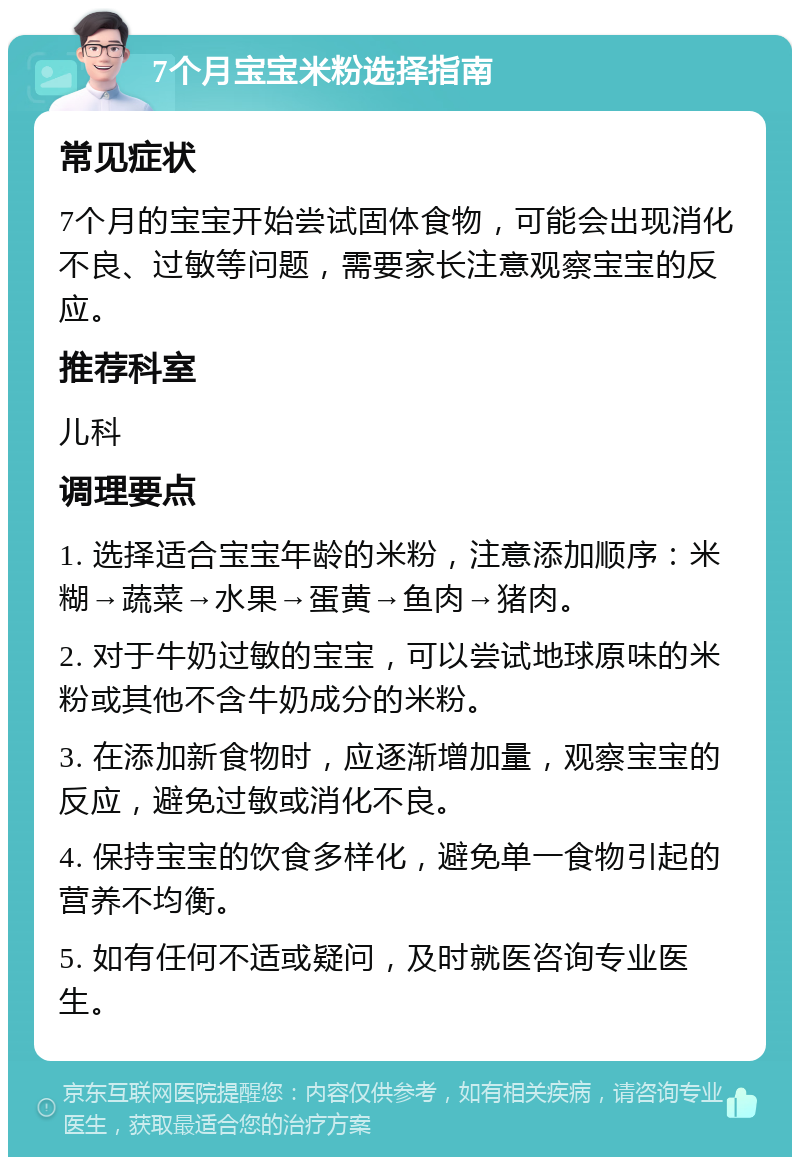 7个月宝宝米粉选择指南 常见症状 7个月的宝宝开始尝试固体食物，可能会出现消化不良、过敏等问题，需要家长注意观察宝宝的反应。 推荐科室 儿科 调理要点 1. 选择适合宝宝年龄的米粉，注意添加顺序：米糊→蔬菜→水果→蛋黄→鱼肉→猪肉。 2. 对于牛奶过敏的宝宝，可以尝试地球原味的米粉或其他不含牛奶成分的米粉。 3. 在添加新食物时，应逐渐增加量，观察宝宝的反应，避免过敏或消化不良。 4. 保持宝宝的饮食多样化，避免单一食物引起的营养不均衡。 5. 如有任何不适或疑问，及时就医咨询专业医生。