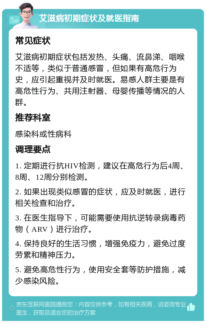 艾滋病初期症状及就医指南 常见症状 艾滋病初期症状包括发热、头痛、流鼻涕、咽喉不适等，类似于普通感冒，但如果有高危行为史，应引起重视并及时就医。易感人群主要是有高危性行为、共用注射器、母婴传播等情况的人群。 推荐科室 感染科或性病科 调理要点 1. 定期进行抗HIV检测，建议在高危行为后4周、8周、12周分别检测。 2. 如果出现类似感冒的症状，应及时就医，进行相关检查和治疗。 3. 在医生指导下，可能需要使用抗逆转录病毒药物（ARV）进行治疗。 4. 保持良好的生活习惯，增强免疫力，避免过度劳累和精神压力。 5. 避免高危性行为，使用安全套等防护措施，减少感染风险。