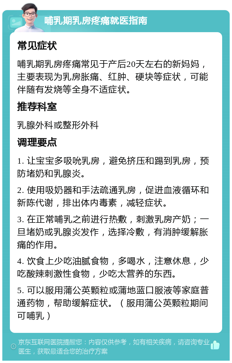 哺乳期乳房疼痛就医指南 常见症状 哺乳期乳房疼痛常见于产后20天左右的新妈妈，主要表现为乳房胀痛、红肿、硬块等症状，可能伴随有发烧等全身不适症状。 推荐科室 乳腺外科或整形外科 调理要点 1. 让宝宝多吸吮乳房，避免挤压和踢到乳房，预防堵奶和乳腺炎。 2. 使用吸奶器和手法疏通乳房，促进血液循环和新陈代谢，排出体内毒素，减轻症状。 3. 在正常哺乳之前进行热敷，刺激乳房产奶；一旦堵奶或乳腺炎发作，选择冷敷，有消肿缓解胀痛的作用。 4. 饮食上少吃油腻食物，多喝水，注意休息，少吃酸辣刺激性食物，少吃太营养的东西。 5. 可以服用蒲公英颗粒或蒲地蓝口服液等家庭普通药物，帮助缓解症状。（服用蒲公英颗粒期间可哺乳）