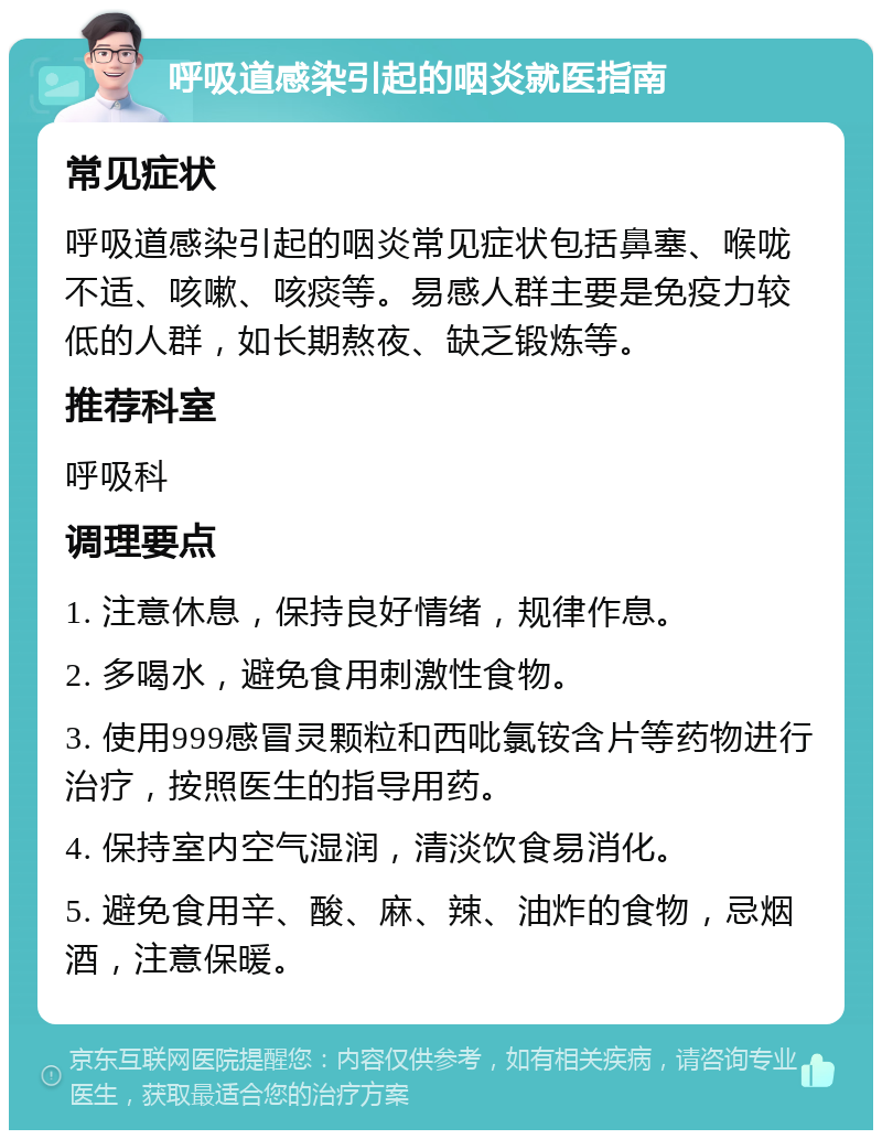 呼吸道感染引起的咽炎就医指南 常见症状 呼吸道感染引起的咽炎常见症状包括鼻塞、喉咙不适、咳嗽、咳痰等。易感人群主要是免疫力较低的人群，如长期熬夜、缺乏锻炼等。 推荐科室 呼吸科 调理要点 1. 注意休息，保持良好情绪，规律作息。 2. 多喝水，避免食用刺激性食物。 3. 使用999感冒灵颗粒和西吡氯铵含片等药物进行治疗，按照医生的指导用药。 4. 保持室内空气湿润，清淡饮食易消化。 5. 避免食用辛、酸、麻、辣、油炸的食物，忌烟酒，注意保暖。