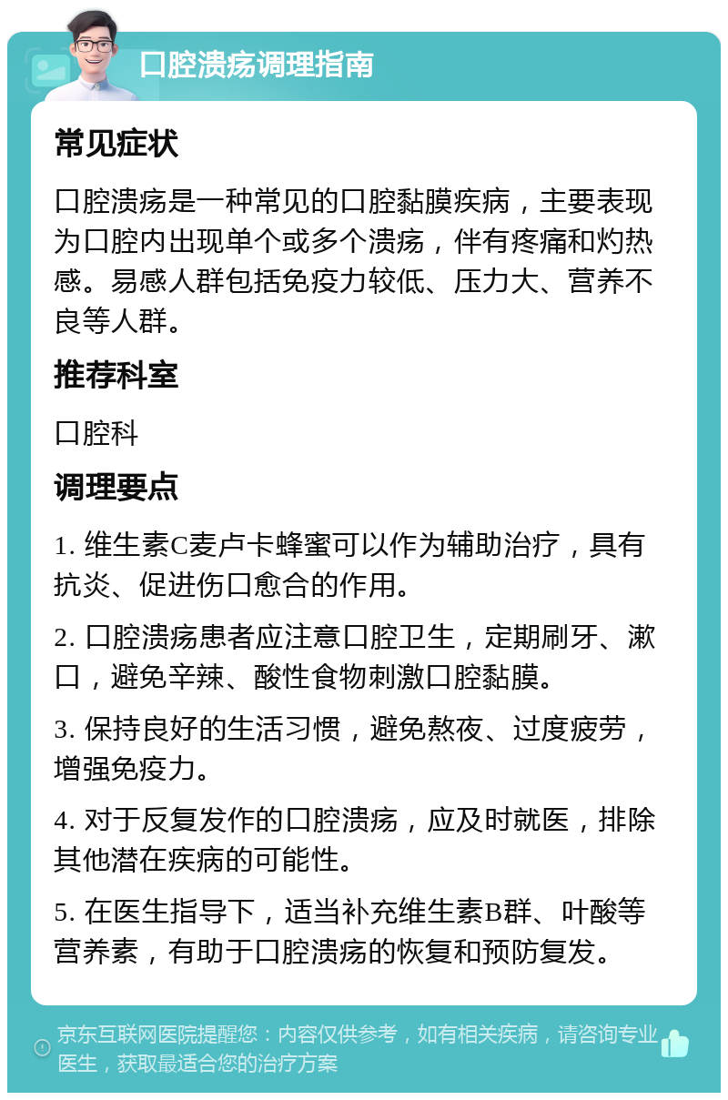 口腔溃疡调理指南 常见症状 口腔溃疡是一种常见的口腔黏膜疾病，主要表现为口腔内出现单个或多个溃疡，伴有疼痛和灼热感。易感人群包括免疫力较低、压力大、营养不良等人群。 推荐科室 口腔科 调理要点 1. 维生素C麦卢卡蜂蜜可以作为辅助治疗，具有抗炎、促进伤口愈合的作用。 2. 口腔溃疡患者应注意口腔卫生，定期刷牙、漱口，避免辛辣、酸性食物刺激口腔黏膜。 3. 保持良好的生活习惯，避免熬夜、过度疲劳，增强免疫力。 4. 对于反复发作的口腔溃疡，应及时就医，排除其他潜在疾病的可能性。 5. 在医生指导下，适当补充维生素B群、叶酸等营养素，有助于口腔溃疡的恢复和预防复发。