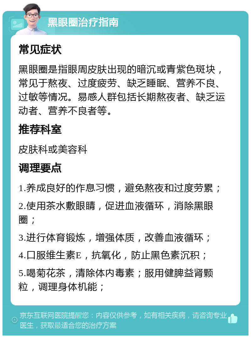 黑眼圈治疗指南 常见症状 黑眼圈是指眼周皮肤出现的暗沉或青紫色斑块，常见于熬夜、过度疲劳、缺乏睡眠、营养不良、过敏等情况。易感人群包括长期熬夜者、缺乏运动者、营养不良者等。 推荐科室 皮肤科或美容科 调理要点 1.养成良好的作息习惯，避免熬夜和过度劳累； 2.使用茶水敷眼睛，促进血液循环，消除黑眼圈； 3.进行体育锻炼，增强体质，改善血液循环； 4.口服维生素E，抗氧化，防止黑色素沉积； 5.喝菊花茶，清除体内毒素；服用健脾益肾颗粒，调理身体机能；