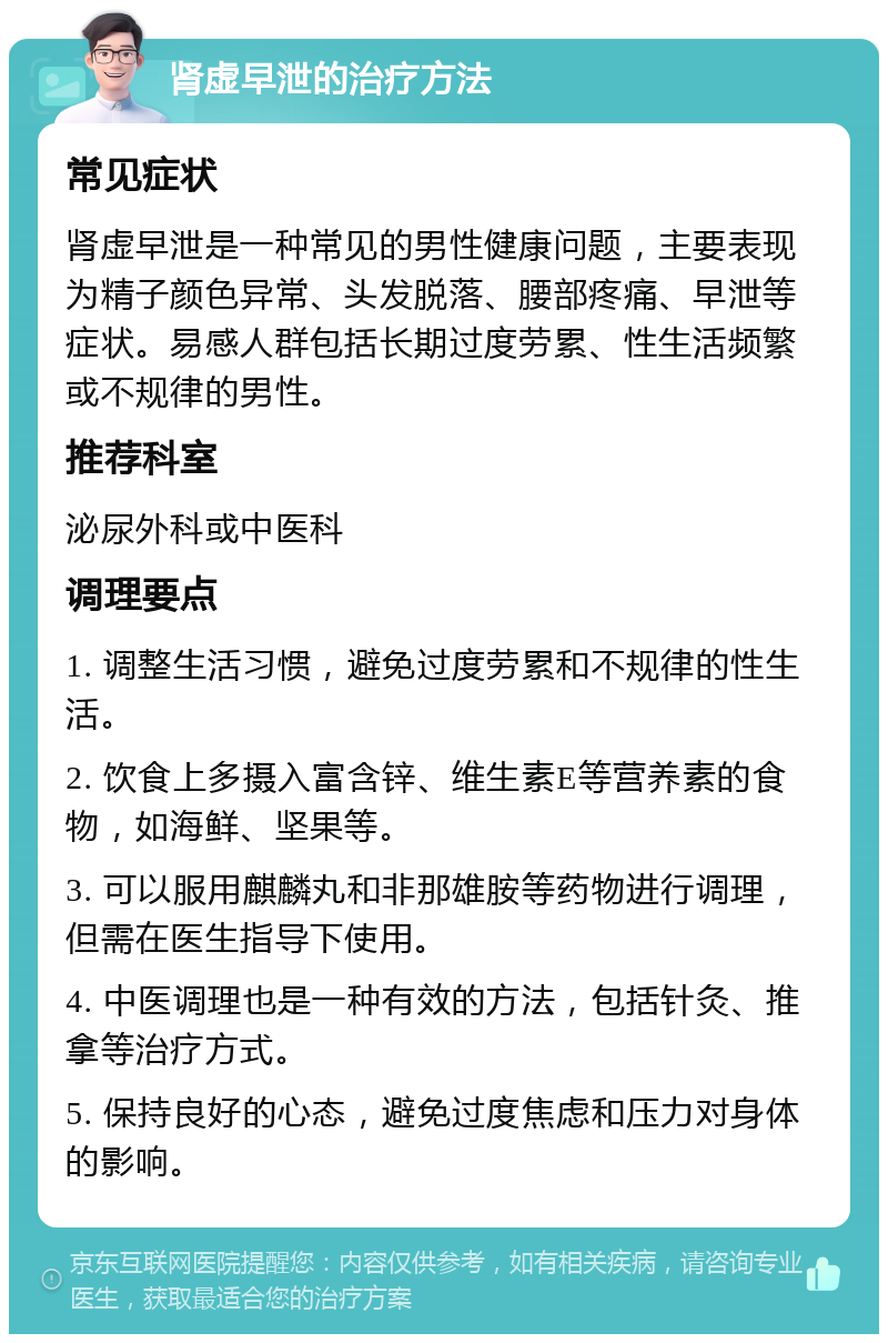 肾虚早泄的治疗方法 常见症状 肾虚早泄是一种常见的男性健康问题，主要表现为精子颜色异常、头发脱落、腰部疼痛、早泄等症状。易感人群包括长期过度劳累、性生活频繁或不规律的男性。 推荐科室 泌尿外科或中医科 调理要点 1. 调整生活习惯，避免过度劳累和不规律的性生活。 2. 饮食上多摄入富含锌、维生素E等营养素的食物，如海鲜、坚果等。 3. 可以服用麒麟丸和非那雄胺等药物进行调理，但需在医生指导下使用。 4. 中医调理也是一种有效的方法，包括针灸、推拿等治疗方式。 5. 保持良好的心态，避免过度焦虑和压力对身体的影响。