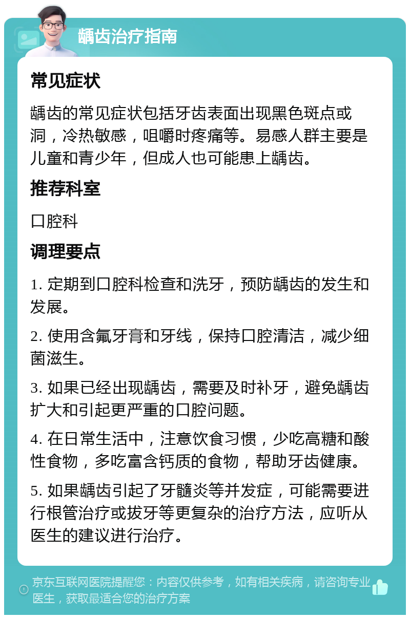 龋齿治疗指南 常见症状 龋齿的常见症状包括牙齿表面出现黑色斑点或洞，冷热敏感，咀嚼时疼痛等。易感人群主要是儿童和青少年，但成人也可能患上龋齿。 推荐科室 口腔科 调理要点 1. 定期到口腔科检查和洗牙，预防龋齿的发生和发展。 2. 使用含氟牙膏和牙线，保持口腔清洁，减少细菌滋生。 3. 如果已经出现龋齿，需要及时补牙，避免龋齿扩大和引起更严重的口腔问题。 4. 在日常生活中，注意饮食习惯，少吃高糖和酸性食物，多吃富含钙质的食物，帮助牙齿健康。 5. 如果龋齿引起了牙髓炎等并发症，可能需要进行根管治疗或拔牙等更复杂的治疗方法，应听从医生的建议进行治疗。