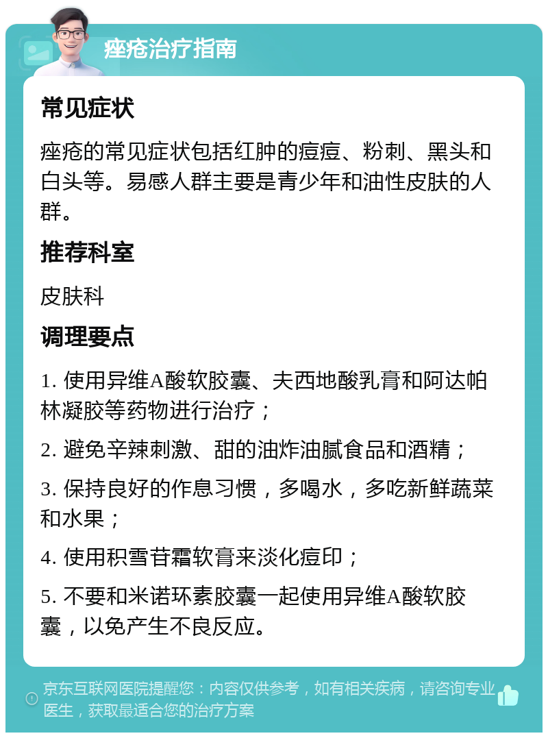 痤疮治疗指南 常见症状 痤疮的常见症状包括红肿的痘痘、粉刺、黑头和白头等。易感人群主要是青少年和油性皮肤的人群。 推荐科室 皮肤科 调理要点 1. 使用异维A酸软胶囊、夫西地酸乳膏和阿达帕林凝胶等药物进行治疗； 2. 避免辛辣刺激、甜的油炸油腻食品和酒精； 3. 保持良好的作息习惯，多喝水，多吃新鲜蔬菜和水果； 4. 使用积雪苷霜软膏来淡化痘印； 5. 不要和米诺环素胶囊一起使用异维A酸软胶囊，以免产生不良反应。