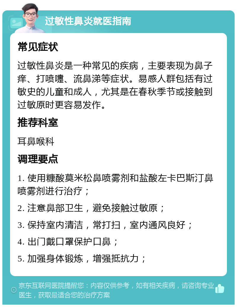 过敏性鼻炎就医指南 常见症状 过敏性鼻炎是一种常见的疾病，主要表现为鼻子痒、打喷嚏、流鼻涕等症状。易感人群包括有过敏史的儿童和成人，尤其是在春秋季节或接触到过敏原时更容易发作。 推荐科室 耳鼻喉科 调理要点 1. 使用糠酸莫米松鼻喷雾剂和盐酸左卡巴斯汀鼻喷雾剂进行治疗； 2. 注意鼻部卫生，避免接触过敏原； 3. 保持室内清洁，常打扫，室内通风良好； 4. 出门戴口罩保护口鼻； 5. 加强身体锻炼，增强抵抗力；