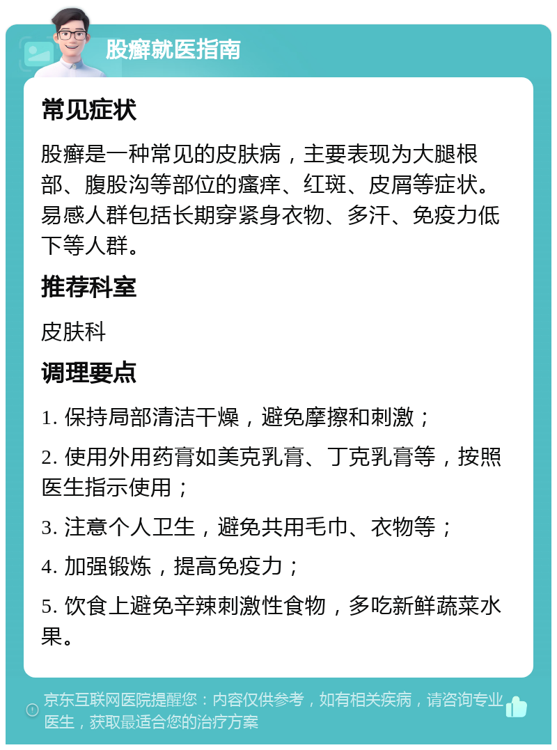 股癣就医指南 常见症状 股癣是一种常见的皮肤病，主要表现为大腿根部、腹股沟等部位的瘙痒、红斑、皮屑等症状。易感人群包括长期穿紧身衣物、多汗、免疫力低下等人群。 推荐科室 皮肤科 调理要点 1. 保持局部清洁干燥，避免摩擦和刺激； 2. 使用外用药膏如美克乳膏、丁克乳膏等，按照医生指示使用； 3. 注意个人卫生，避免共用毛巾、衣物等； 4. 加强锻炼，提高免疫力； 5. 饮食上避免辛辣刺激性食物，多吃新鲜蔬菜水果。