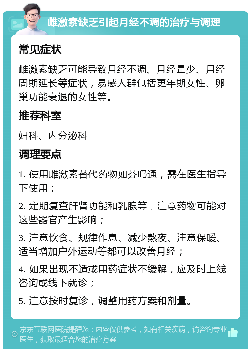 雌激素缺乏引起月经不调的治疗与调理 常见症状 雌激素缺乏可能导致月经不调、月经量少、月经周期延长等症状，易感人群包括更年期女性、卵巢功能衰退的女性等。 推荐科室 妇科、内分泌科 调理要点 1. 使用雌激素替代药物如芬吗通，需在医生指导下使用； 2. 定期复查肝肾功能和乳腺等，注意药物可能对这些器官产生影响； 3. 注意饮食、规律作息、减少熬夜、注意保暖、适当增加户外运动等都可以改善月经； 4. 如果出现不适或用药症状不缓解，应及时上线咨询或线下就诊； 5. 注意按时复诊，调整用药方案和剂量。