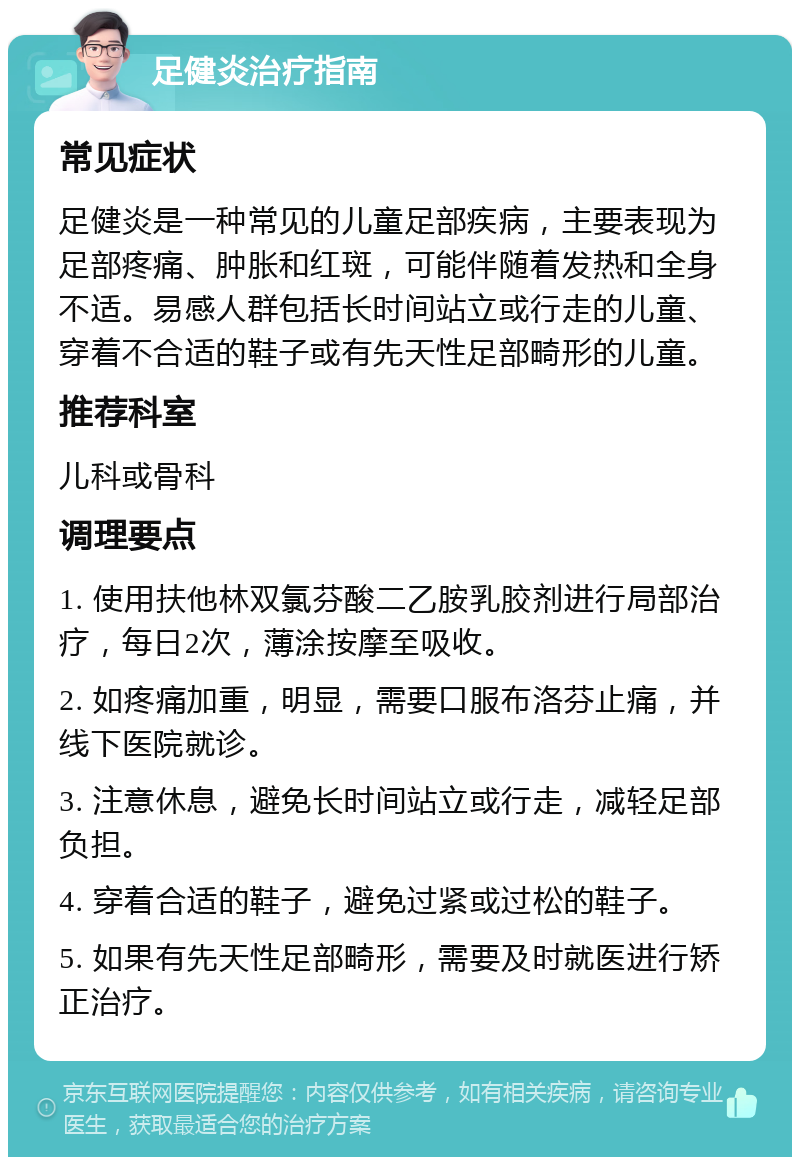 足健炎治疗指南 常见症状 足健炎是一种常见的儿童足部疾病，主要表现为足部疼痛、肿胀和红斑，可能伴随着发热和全身不适。易感人群包括长时间站立或行走的儿童、穿着不合适的鞋子或有先天性足部畸形的儿童。 推荐科室 儿科或骨科 调理要点 1. 使用扶他林双氯芬酸二乙胺乳胶剂进行局部治疗，每日2次，薄涂按摩至吸收。 2. 如疼痛加重，明显，需要口服布洛芬止痛，并线下医院就诊。 3. 注意休息，避免长时间站立或行走，减轻足部负担。 4. 穿着合适的鞋子，避免过紧或过松的鞋子。 5. 如果有先天性足部畸形，需要及时就医进行矫正治疗。