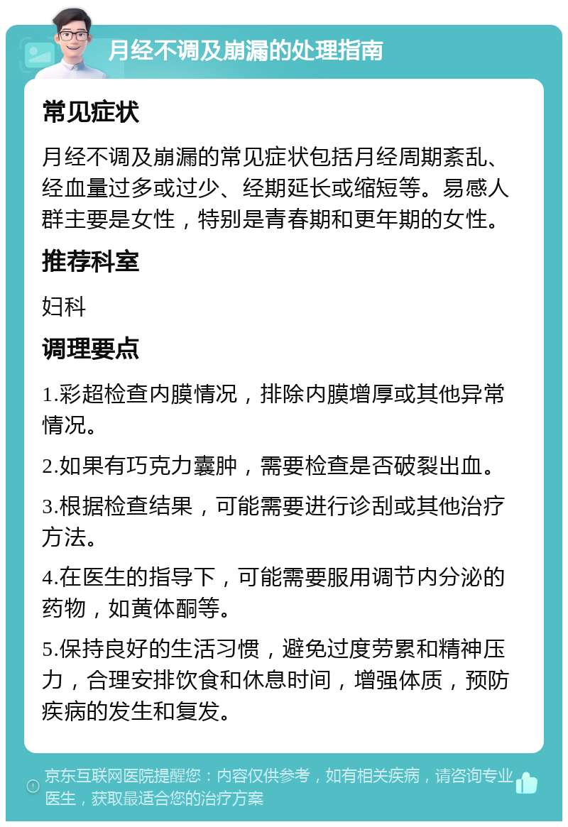 月经不调及崩漏的处理指南 常见症状 月经不调及崩漏的常见症状包括月经周期紊乱、经血量过多或过少、经期延长或缩短等。易感人群主要是女性，特别是青春期和更年期的女性。 推荐科室 妇科 调理要点 1.彩超检查内膜情况，排除内膜增厚或其他异常情况。 2.如果有巧克力囊肿，需要检查是否破裂出血。 3.根据检查结果，可能需要进行诊刮或其他治疗方法。 4.在医生的指导下，可能需要服用调节内分泌的药物，如黄体酮等。 5.保持良好的生活习惯，避免过度劳累和精神压力，合理安排饮食和休息时间，增强体质，预防疾病的发生和复发。