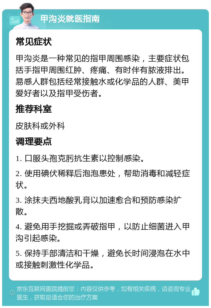 甲沟炎就医指南 常见症状 甲沟炎是一种常见的指甲周围感染，主要症状包括手指甲周围红肿、疼痛、有时伴有脓液排出。易感人群包括经常接触水或化学品的人群、美甲爱好者以及指甲受伤者。 推荐科室 皮肤科或外科 调理要点 1. 口服头孢克肟抗生素以控制感染。 2. 使用碘伏稀释后泡泡患处，帮助消毒和减轻症状。 3. 涂抹夫西地酸乳膏以加速愈合和预防感染扩散。 4. 避免用手挖掘或弄破指甲，以防止细菌进入甲沟引起感染。 5. 保持手部清洁和干燥，避免长时间浸泡在水中或接触刺激性化学品。