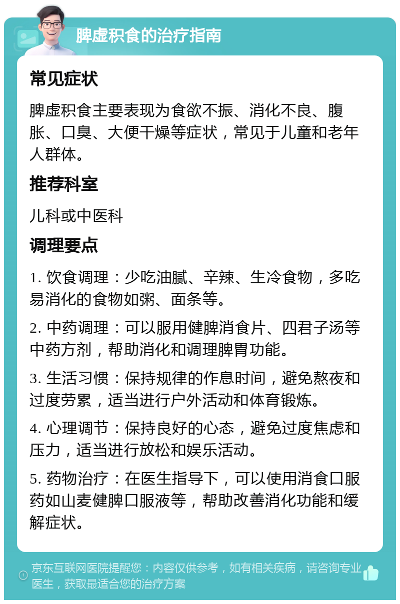 脾虚积食的治疗指南 常见症状 脾虚积食主要表现为食欲不振、消化不良、腹胀、口臭、大便干燥等症状，常见于儿童和老年人群体。 推荐科室 儿科或中医科 调理要点 1. 饮食调理：少吃油腻、辛辣、生冷食物，多吃易消化的食物如粥、面条等。 2. 中药调理：可以服用健脾消食片、四君子汤等中药方剂，帮助消化和调理脾胃功能。 3. 生活习惯：保持规律的作息时间，避免熬夜和过度劳累，适当进行户外活动和体育锻炼。 4. 心理调节：保持良好的心态，避免过度焦虑和压力，适当进行放松和娱乐活动。 5. 药物治疗：在医生指导下，可以使用消食口服药如山麦健脾口服液等，帮助改善消化功能和缓解症状。