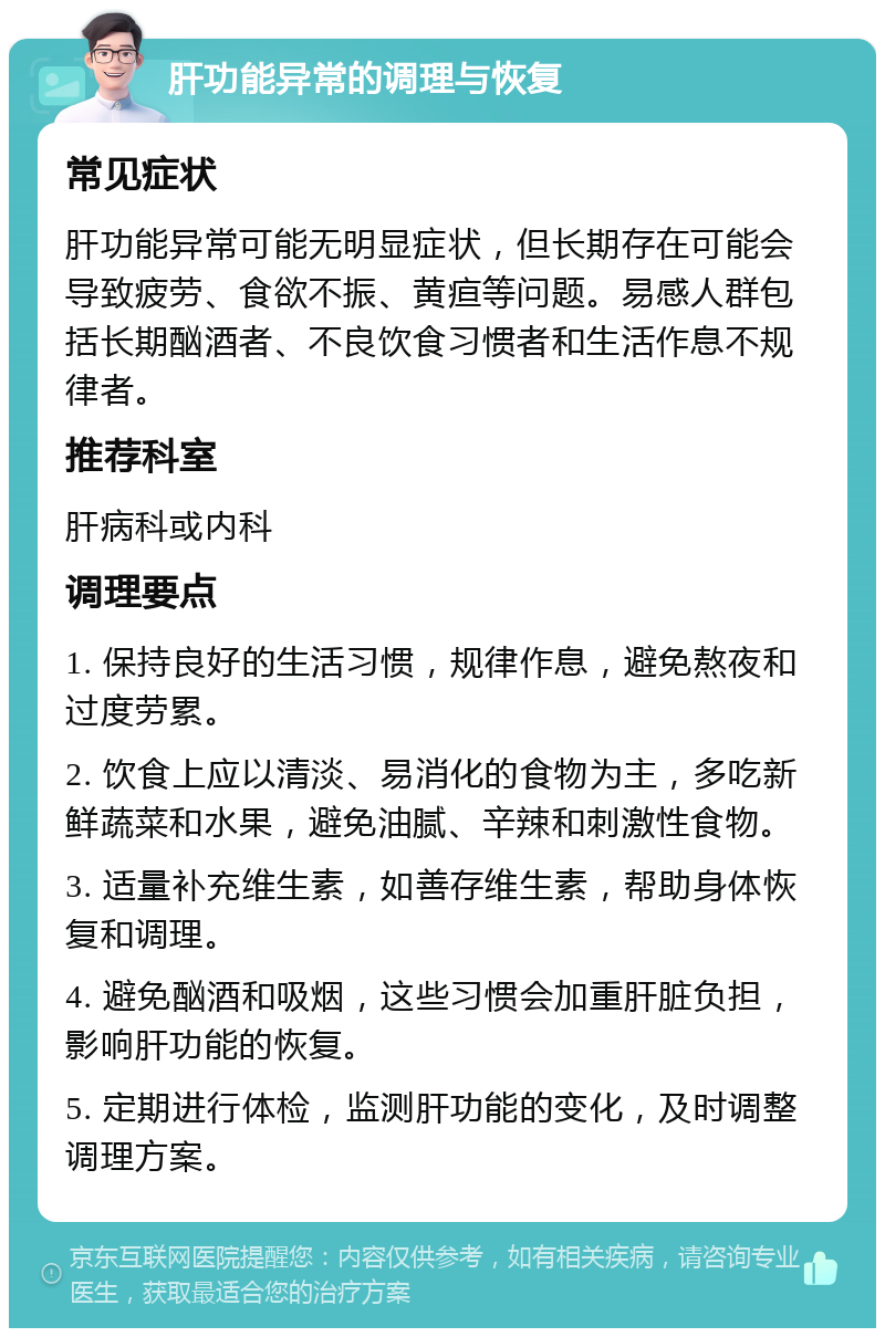 肝功能异常的调理与恢复 常见症状 肝功能异常可能无明显症状，但长期存在可能会导致疲劳、食欲不振、黄疸等问题。易感人群包括长期酗酒者、不良饮食习惯者和生活作息不规律者。 推荐科室 肝病科或内科 调理要点 1. 保持良好的生活习惯，规律作息，避免熬夜和过度劳累。 2. 饮食上应以清淡、易消化的食物为主，多吃新鲜蔬菜和水果，避免油腻、辛辣和刺激性食物。 3. 适量补充维生素，如善存维生素，帮助身体恢复和调理。 4. 避免酗酒和吸烟，这些习惯会加重肝脏负担，影响肝功能的恢复。 5. 定期进行体检，监测肝功能的变化，及时调整调理方案。