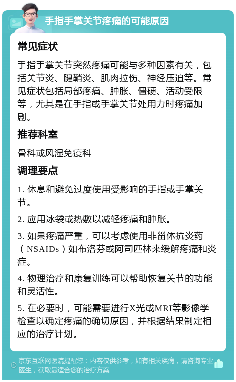 手指手掌关节疼痛的可能原因 常见症状 手指手掌关节突然疼痛可能与多种因素有关，包括关节炎、腱鞘炎、肌肉拉伤、神经压迫等。常见症状包括局部疼痛、肿胀、僵硬、活动受限等，尤其是在手指或手掌关节处用力时疼痛加剧。 推荐科室 骨科或风湿免疫科 调理要点 1. 休息和避免过度使用受影响的手指或手掌关节。 2. 应用冰袋或热敷以减轻疼痛和肿胀。 3. 如果疼痛严重，可以考虑使用非甾体抗炎药（NSAIDs）如布洛芬或阿司匹林来缓解疼痛和炎症。 4. 物理治疗和康复训练可以帮助恢复关节的功能和灵活性。 5. 在必要时，可能需要进行X光或MRI等影像学检查以确定疼痛的确切原因，并根据结果制定相应的治疗计划。