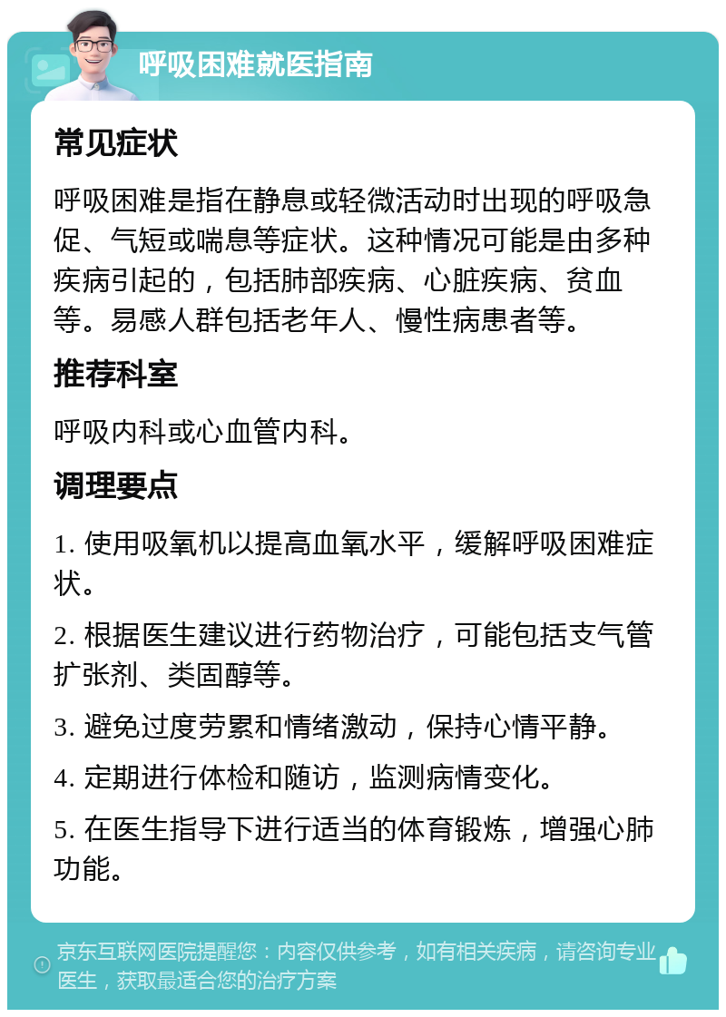 呼吸困难就医指南 常见症状 呼吸困难是指在静息或轻微活动时出现的呼吸急促、气短或喘息等症状。这种情况可能是由多种疾病引起的，包括肺部疾病、心脏疾病、贫血等。易感人群包括老年人、慢性病患者等。 推荐科室 呼吸内科或心血管内科。 调理要点 1. 使用吸氧机以提高血氧水平，缓解呼吸困难症状。 2. 根据医生建议进行药物治疗，可能包括支气管扩张剂、类固醇等。 3. 避免过度劳累和情绪激动，保持心情平静。 4. 定期进行体检和随访，监测病情变化。 5. 在医生指导下进行适当的体育锻炼，增强心肺功能。