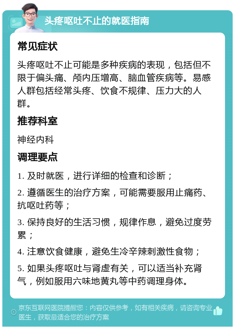 头疼呕吐不止的就医指南 常见症状 头疼呕吐不止可能是多种疾病的表现，包括但不限于偏头痛、颅内压增高、脑血管疾病等。易感人群包括经常头疼、饮食不规律、压力大的人群。 推荐科室 神经内科 调理要点 1. 及时就医，进行详细的检查和诊断； 2. 遵循医生的治疗方案，可能需要服用止痛药、抗呕吐药等； 3. 保持良好的生活习惯，规律作息，避免过度劳累； 4. 注意饮食健康，避免生冷辛辣刺激性食物； 5. 如果头疼呕吐与肾虚有关，可以适当补充肾气，例如服用六味地黄丸等中药调理身体。