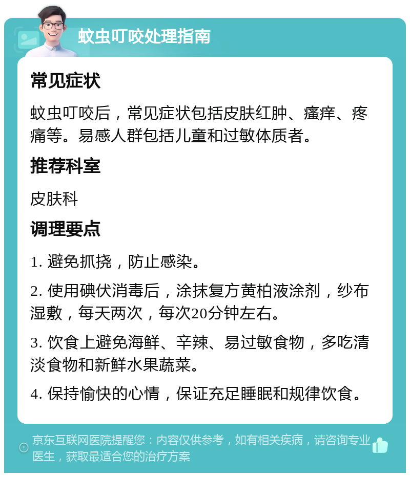 蚊虫叮咬处理指南 常见症状 蚊虫叮咬后，常见症状包括皮肤红肿、瘙痒、疼痛等。易感人群包括儿童和过敏体质者。 推荐科室 皮肤科 调理要点 1. 避免抓挠，防止感染。 2. 使用碘伏消毒后，涂抹复方黄柏液涂剂，纱布湿敷，每天两次，每次20分钟左右。 3. 饮食上避免海鲜、辛辣、易过敏食物，多吃清淡食物和新鲜水果蔬菜。 4. 保持愉快的心情，保证充足睡眠和规律饮食。