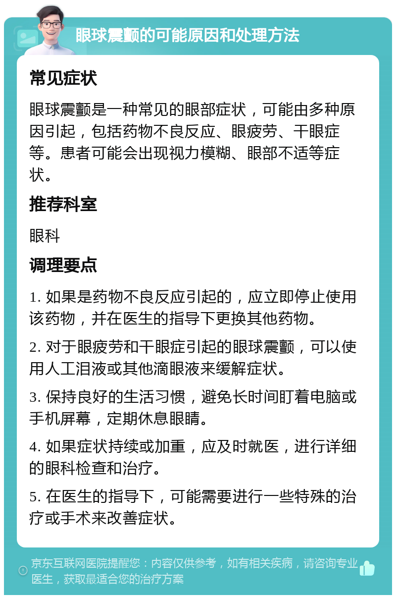 眼球震颤的可能原因和处理方法 常见症状 眼球震颤是一种常见的眼部症状，可能由多种原因引起，包括药物不良反应、眼疲劳、干眼症等。患者可能会出现视力模糊、眼部不适等症状。 推荐科室 眼科 调理要点 1. 如果是药物不良反应引起的，应立即停止使用该药物，并在医生的指导下更换其他药物。 2. 对于眼疲劳和干眼症引起的眼球震颤，可以使用人工泪液或其他滴眼液来缓解症状。 3. 保持良好的生活习惯，避免长时间盯着电脑或手机屏幕，定期休息眼睛。 4. 如果症状持续或加重，应及时就医，进行详细的眼科检查和治疗。 5. 在医生的指导下，可能需要进行一些特殊的治疗或手术来改善症状。