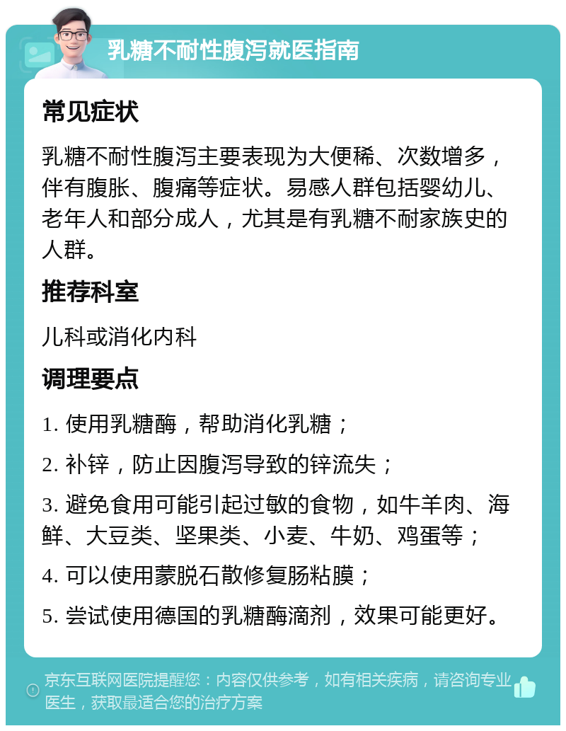 乳糖不耐性腹泻就医指南 常见症状 乳糖不耐性腹泻主要表现为大便稀、次数增多，伴有腹胀、腹痛等症状。易感人群包括婴幼儿、老年人和部分成人，尤其是有乳糖不耐家族史的人群。 推荐科室 儿科或消化内科 调理要点 1. 使用乳糖酶，帮助消化乳糖； 2. 补锌，防止因腹泻导致的锌流失； 3. 避免食用可能引起过敏的食物，如牛羊肉、海鲜、大豆类、坚果类、小麦、牛奶、鸡蛋等； 4. 可以使用蒙脱石散修复肠粘膜； 5. 尝试使用德国的乳糖酶滴剂，效果可能更好。