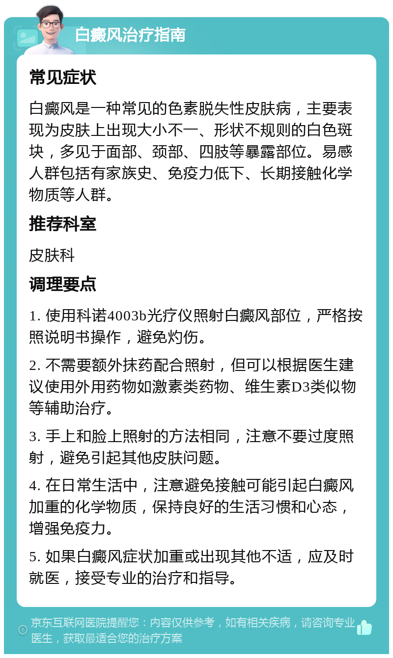 白癜风治疗指南 常见症状 白癜风是一种常见的色素脱失性皮肤病，主要表现为皮肤上出现大小不一、形状不规则的白色斑块，多见于面部、颈部、四肢等暴露部位。易感人群包括有家族史、免疫力低下、长期接触化学物质等人群。 推荐科室 皮肤科 调理要点 1. 使用科诺4003b光疗仪照射白癜风部位，严格按照说明书操作，避免灼伤。 2. 不需要额外抹药配合照射，但可以根据医生建议使用外用药物如激素类药物、维生素D3类似物等辅助治疗。 3. 手上和脸上照射的方法相同，注意不要过度照射，避免引起其他皮肤问题。 4. 在日常生活中，注意避免接触可能引起白癜风加重的化学物质，保持良好的生活习惯和心态，增强免疫力。 5. 如果白癜风症状加重或出现其他不适，应及时就医，接受专业的治疗和指导。