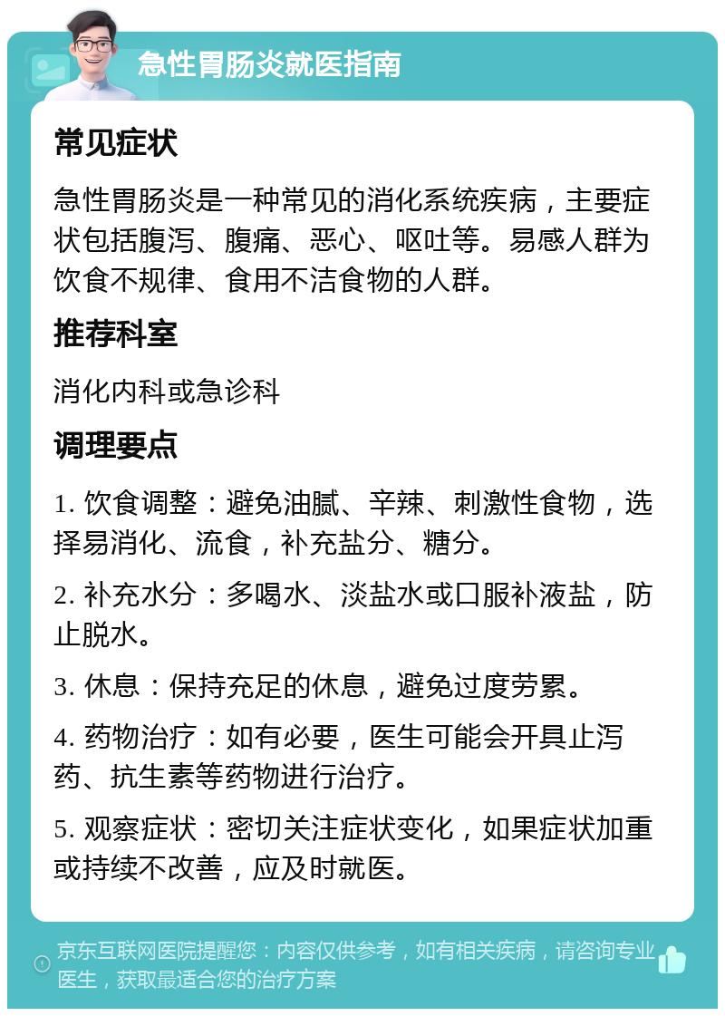 急性胃肠炎就医指南 常见症状 急性胃肠炎是一种常见的消化系统疾病，主要症状包括腹泻、腹痛、恶心、呕吐等。易感人群为饮食不规律、食用不洁食物的人群。 推荐科室 消化内科或急诊科 调理要点 1. 饮食调整：避免油腻、辛辣、刺激性食物，选择易消化、流食，补充盐分、糖分。 2. 补充水分：多喝水、淡盐水或口服补液盐，防止脱水。 3. 休息：保持充足的休息，避免过度劳累。 4. 药物治疗：如有必要，医生可能会开具止泻药、抗生素等药物进行治疗。 5. 观察症状：密切关注症状变化，如果症状加重或持续不改善，应及时就医。