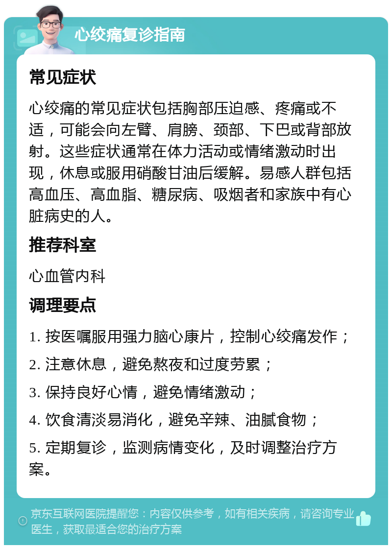 心绞痛复诊指南 常见症状 心绞痛的常见症状包括胸部压迫感、疼痛或不适，可能会向左臂、肩膀、颈部、下巴或背部放射。这些症状通常在体力活动或情绪激动时出现，休息或服用硝酸甘油后缓解。易感人群包括高血压、高血脂、糖尿病、吸烟者和家族中有心脏病史的人。 推荐科室 心血管内科 调理要点 1. 按医嘱服用强力脑心康片，控制心绞痛发作； 2. 注意休息，避免熬夜和过度劳累； 3. 保持良好心情，避免情绪激动； 4. 饮食清淡易消化，避免辛辣、油腻食物； 5. 定期复诊，监测病情变化，及时调整治疗方案。