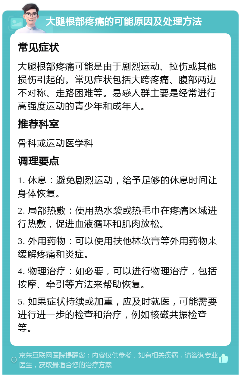 大腿根部疼痛的可能原因及处理方法 常见症状 大腿根部疼痛可能是由于剧烈运动、拉伤或其他损伤引起的。常见症状包括大跨疼痛、腹部两边不对称、走路困难等。易感人群主要是经常进行高强度运动的青少年和成年人。 推荐科室 骨科或运动医学科 调理要点 1. 休息：避免剧烈运动，给予足够的休息时间让身体恢复。 2. 局部热敷：使用热水袋或热毛巾在疼痛区域进行热敷，促进血液循环和肌肉放松。 3. 外用药物：可以使用扶他林软膏等外用药物来缓解疼痛和炎症。 4. 物理治疗：如必要，可以进行物理治疗，包括按摩、牵引等方法来帮助恢复。 5. 如果症状持续或加重，应及时就医，可能需要进行进一步的检查和治疗，例如核磁共振检查等。