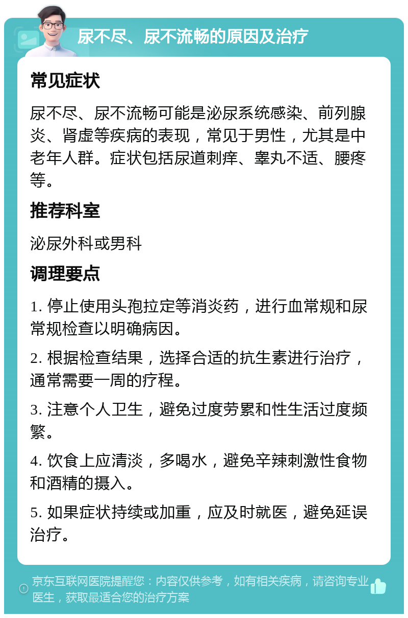 尿不尽、尿不流畅的原因及治疗 常见症状 尿不尽、尿不流畅可能是泌尿系统感染、前列腺炎、肾虚等疾病的表现，常见于男性，尤其是中老年人群。症状包括尿道刺痒、睾丸不适、腰疼等。 推荐科室 泌尿外科或男科 调理要点 1. 停止使用头孢拉定等消炎药，进行血常规和尿常规检查以明确病因。 2. 根据检查结果，选择合适的抗生素进行治疗，通常需要一周的疗程。 3. 注意个人卫生，避免过度劳累和性生活过度频繁。 4. 饮食上应清淡，多喝水，避免辛辣刺激性食物和酒精的摄入。 5. 如果症状持续或加重，应及时就医，避免延误治疗。