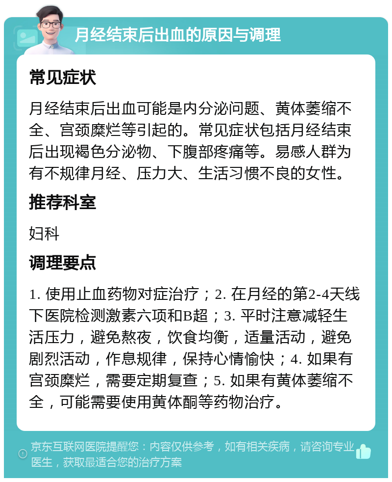 月经结束后出血的原因与调理 常见症状 月经结束后出血可能是内分泌问题、黄体萎缩不全、宫颈糜烂等引起的。常见症状包括月经结束后出现褐色分泌物、下腹部疼痛等。易感人群为有不规律月经、压力大、生活习惯不良的女性。 推荐科室 妇科 调理要点 1. 使用止血药物对症治疗；2. 在月经的第2-4天线下医院检测激素六项和B超；3. 平时注意减轻生活压力，避免熬夜，饮食均衡，适量活动，避免剧烈活动，作息规律，保持心情愉快；4. 如果有宫颈糜烂，需要定期复查；5. 如果有黄体萎缩不全，可能需要使用黄体酮等药物治疗。