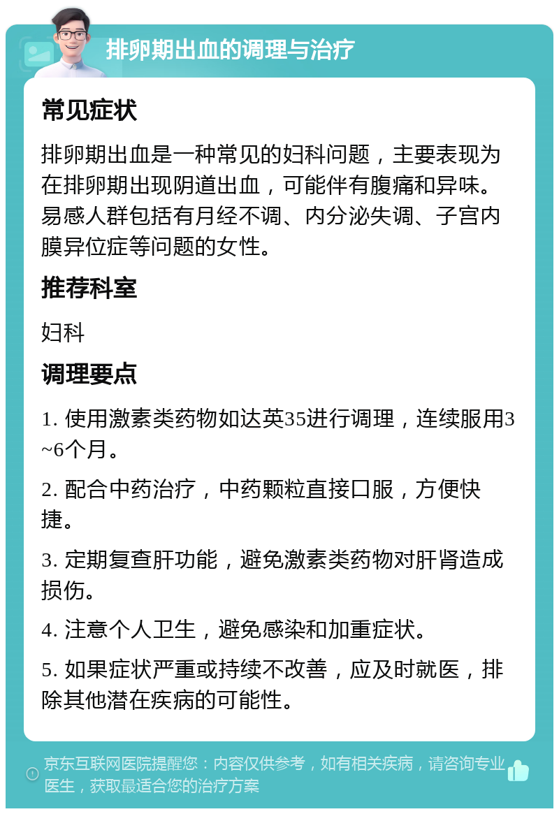 排卵期出血的调理与治疗 常见症状 排卵期出血是一种常见的妇科问题，主要表现为在排卵期出现阴道出血，可能伴有腹痛和异味。易感人群包括有月经不调、内分泌失调、子宫内膜异位症等问题的女性。 推荐科室 妇科 调理要点 1. 使用激素类药物如达英35进行调理，连续服用3~6个月。 2. 配合中药治疗，中药颗粒直接口服，方便快捷。 3. 定期复查肝功能，避免激素类药物对肝肾造成损伤。 4. 注意个人卫生，避免感染和加重症状。 5. 如果症状严重或持续不改善，应及时就医，排除其他潜在疾病的可能性。