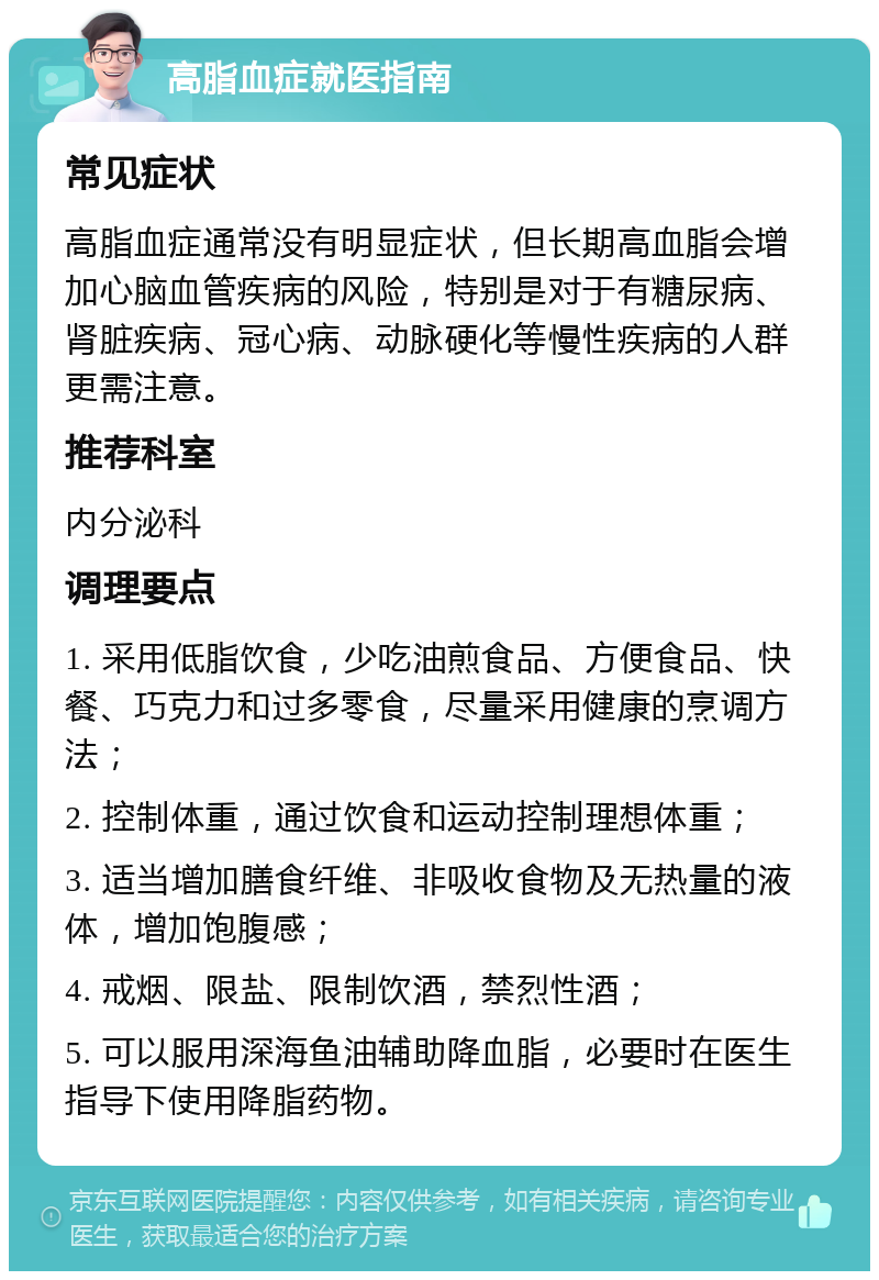 高脂血症就医指南 常见症状 高脂血症通常没有明显症状，但长期高血脂会增加心脑血管疾病的风险，特别是对于有糖尿病、肾脏疾病、冠心病、动脉硬化等慢性疾病的人群更需注意。 推荐科室 内分泌科 调理要点 1. 采用低脂饮食，少吃油煎食品、方便食品、快餐、巧克力和过多零食，尽量采用健康的烹调方法； 2. 控制体重，通过饮食和运动控制理想体重； 3. 适当增加膳食纤维、非吸收食物及无热量的液体，增加饱腹感； 4. 戒烟、限盐、限制饮酒，禁烈性酒； 5. 可以服用深海鱼油辅助降血脂，必要时在医生指导下使用降脂药物。