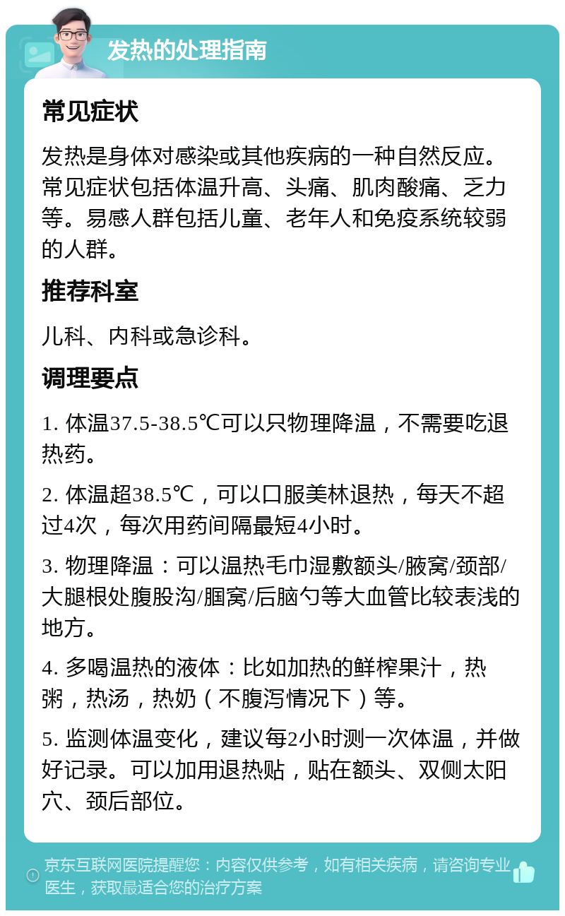 发热的处理指南 常见症状 发热是身体对感染或其他疾病的一种自然反应。常见症状包括体温升高、头痛、肌肉酸痛、乏力等。易感人群包括儿童、老年人和免疫系统较弱的人群。 推荐科室 儿科、内科或急诊科。 调理要点 1. 体温37.5-38.5℃可以只物理降温，不需要吃退热药。 2. 体温超38.5℃，可以口服美林退热，每天不超过4次，每次用药间隔最短4小时。 3. 物理降温：可以温热毛巾湿敷额头/腋窝/颈部/大腿根处腹股沟/腘窝/后脑勺等大血管比较表浅的地方。 4. 多喝温热的液体：比如加热的鲜榨果汁，热粥，热汤，热奶（不腹泻情况下）等。 5. 监测体温变化，建议每2小时测一次体温，并做好记录。可以加用退热贴，贴在额头、双侧太阳穴、颈后部位。