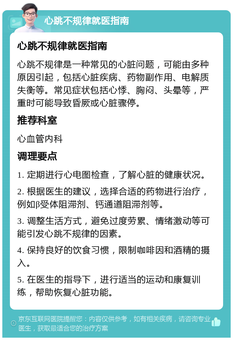 心跳不规律就医指南 心跳不规律就医指南 心跳不规律是一种常见的心脏问题，可能由多种原因引起，包括心脏疾病、药物副作用、电解质失衡等。常见症状包括心悸、胸闷、头晕等，严重时可能导致昏厥或心脏骤停。 推荐科室 心血管内科 调理要点 1. 定期进行心电图检查，了解心脏的健康状况。 2. 根据医生的建议，选择合适的药物进行治疗，例如β受体阻滞剂、钙通道阻滞剂等。 3. 调整生活方式，避免过度劳累、情绪激动等可能引发心跳不规律的因素。 4. 保持良好的饮食习惯，限制咖啡因和酒精的摄入。 5. 在医生的指导下，进行适当的运动和康复训练，帮助恢复心脏功能。