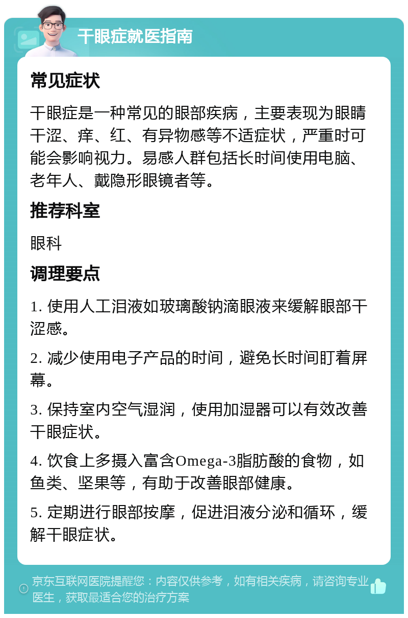 干眼症就医指南 常见症状 干眼症是一种常见的眼部疾病，主要表现为眼睛干涩、痒、红、有异物感等不适症状，严重时可能会影响视力。易感人群包括长时间使用电脑、老年人、戴隐形眼镜者等。 推荐科室 眼科 调理要点 1. 使用人工泪液如玻璃酸钠滴眼液来缓解眼部干涩感。 2. 减少使用电子产品的时间，避免长时间盯着屏幕。 3. 保持室内空气湿润，使用加湿器可以有效改善干眼症状。 4. 饮食上多摄入富含Omega-3脂肪酸的食物，如鱼类、坚果等，有助于改善眼部健康。 5. 定期进行眼部按摩，促进泪液分泌和循环，缓解干眼症状。