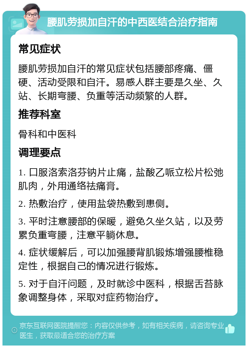 腰肌劳损加自汗的中西医结合治疗指南 常见症状 腰肌劳损加自汗的常见症状包括腰部疼痛、僵硬、活动受限和自汗。易感人群主要是久坐、久站、长期弯腰、负重等活动频繁的人群。 推荐科室 骨科和中医科 调理要点 1. 口服洛索洛芬钠片止痛，盐酸乙哌立松片松弛肌肉，外用通络祛痛膏。 2. 热敷治疗，使用盐袋热敷到患侧。 3. 平时注意腰部的保暖，避免久坐久站，以及劳累负重弯腰，注意平躺休息。 4. 症状缓解后，可以加强腰背肌锻炼增强腰椎稳定性，根据自己的情况进行锻炼。 5. 对于自汗问题，及时就诊中医科，根据舌苔脉象调整身体，采取对症药物治疗。