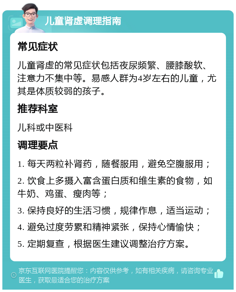 儿童肾虚调理指南 常见症状 儿童肾虚的常见症状包括夜尿频繁、腰膝酸软、注意力不集中等。易感人群为4岁左右的儿童，尤其是体质较弱的孩子。 推荐科室 儿科或中医科 调理要点 1. 每天两粒补肾药，随餐服用，避免空腹服用； 2. 饮食上多摄入富含蛋白质和维生素的食物，如牛奶、鸡蛋、瘦肉等； 3. 保持良好的生活习惯，规律作息，适当运动； 4. 避免过度劳累和精神紧张，保持心情愉快； 5. 定期复查，根据医生建议调整治疗方案。