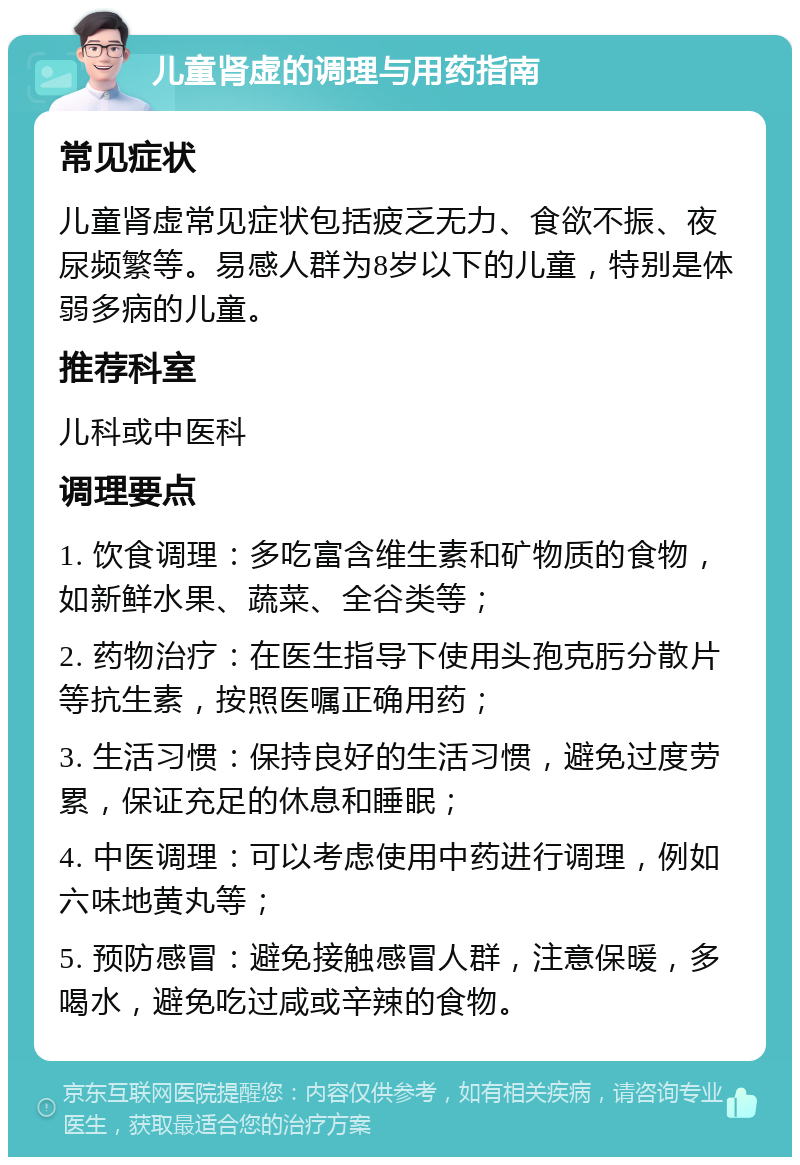 儿童肾虚的调理与用药指南 常见症状 儿童肾虚常见症状包括疲乏无力、食欲不振、夜尿频繁等。易感人群为8岁以下的儿童，特别是体弱多病的儿童。 推荐科室 儿科或中医科 调理要点 1. 饮食调理：多吃富含维生素和矿物质的食物，如新鲜水果、蔬菜、全谷类等； 2. 药物治疗：在医生指导下使用头孢克肟分散片等抗生素，按照医嘱正确用药； 3. 生活习惯：保持良好的生活习惯，避免过度劳累，保证充足的休息和睡眠； 4. 中医调理：可以考虑使用中药进行调理，例如六味地黄丸等； 5. 预防感冒：避免接触感冒人群，注意保暖，多喝水，避免吃过咸或辛辣的食物。