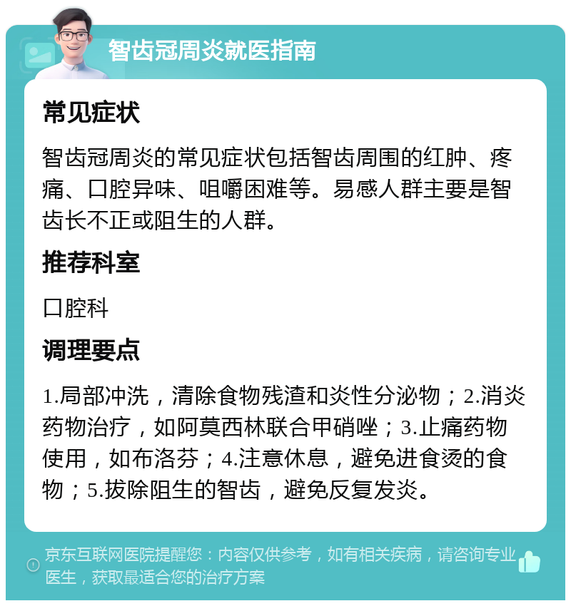 智齿冠周炎就医指南 常见症状 智齿冠周炎的常见症状包括智齿周围的红肿、疼痛、口腔异味、咀嚼困难等。易感人群主要是智齿长不正或阻生的人群。 推荐科室 口腔科 调理要点 1.局部冲洗，清除食物残渣和炎性分泌物；2.消炎药物治疗，如阿莫西林联合甲硝唑；3.止痛药物使用，如布洛芬；4.注意休息，避免进食烫的食物；5.拔除阻生的智齿，避免反复发炎。