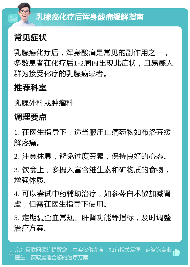 乳腺癌化疗后浑身酸痛缓解指南 常见症状 乳腺癌化疗后，浑身酸痛是常见的副作用之一，多数患者在化疗后1-2周内出现此症状，且易感人群为接受化疗的乳腺癌患者。 推荐科室 乳腺外科或肿瘤科 调理要点 1. 在医生指导下，适当服用止痛药物如布洛芬缓解疼痛。 2. 注意休息，避免过度劳累，保持良好的心态。 3. 饮食上，多摄入富含维生素和矿物质的食物，增强体质。 4. 可以尝试中药辅助治疗，如参苓白术散加减肾虚，但需在医生指导下使用。 5. 定期复查血常规、肝肾功能等指标，及时调整治疗方案。