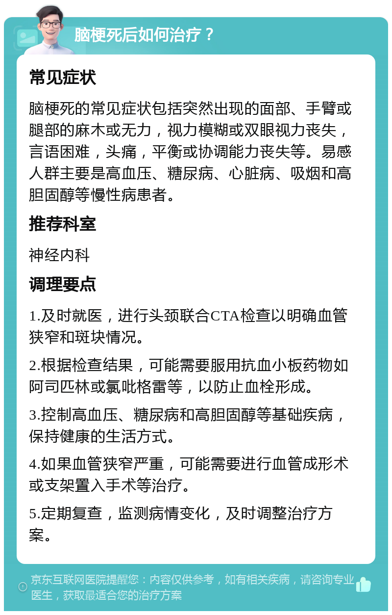 脑梗死后如何治疗？ 常见症状 脑梗死的常见症状包括突然出现的面部、手臂或腿部的麻木或无力，视力模糊或双眼视力丧失，言语困难，头痛，平衡或协调能力丧失等。易感人群主要是高血压、糖尿病、心脏病、吸烟和高胆固醇等慢性病患者。 推荐科室 神经内科 调理要点 1.及时就医，进行头颈联合CTA检查以明确血管狭窄和斑块情况。 2.根据检查结果，可能需要服用抗血小板药物如阿司匹林或氯吡格雷等，以防止血栓形成。 3.控制高血压、糖尿病和高胆固醇等基础疾病，保持健康的生活方式。 4.如果血管狭窄严重，可能需要进行血管成形术或支架置入手术等治疗。 5.定期复查，监测病情变化，及时调整治疗方案。