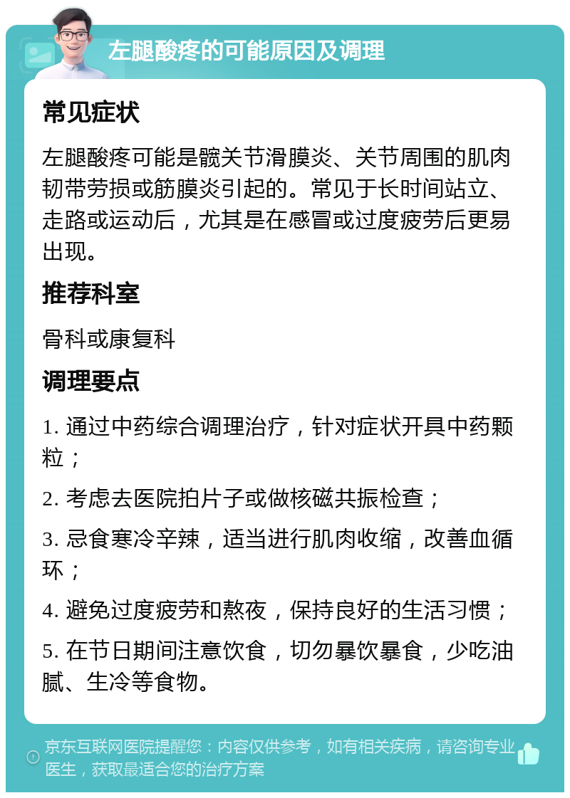 左腿酸疼的可能原因及调理 常见症状 左腿酸疼可能是髋关节滑膜炎、关节周围的肌肉韧带劳损或筋膜炎引起的。常见于长时间站立、走路或运动后，尤其是在感冒或过度疲劳后更易出现。 推荐科室 骨科或康复科 调理要点 1. 通过中药综合调理治疗，针对症状开具中药颗粒； 2. 考虑去医院拍片子或做核磁共振检查； 3. 忌食寒冷辛辣，适当进行肌肉收缩，改善血循环； 4. 避免过度疲劳和熬夜，保持良好的生活习惯； 5. 在节日期间注意饮食，切勿暴饮暴食，少吃油腻、生冷等食物。