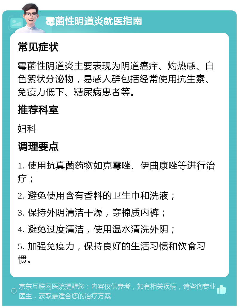 霉菌性阴道炎就医指南 常见症状 霉菌性阴道炎主要表现为阴道瘙痒、灼热感、白色絮状分泌物，易感人群包括经常使用抗生素、免疫力低下、糖尿病患者等。 推荐科室 妇科 调理要点 1. 使用抗真菌药物如克霉唑、伊曲康唑等进行治疗； 2. 避免使用含有香料的卫生巾和洗液； 3. 保持外阴清洁干燥，穿棉质内裤； 4. 避免过度清洁，使用温水清洗外阴； 5. 加强免疫力，保持良好的生活习惯和饮食习惯。