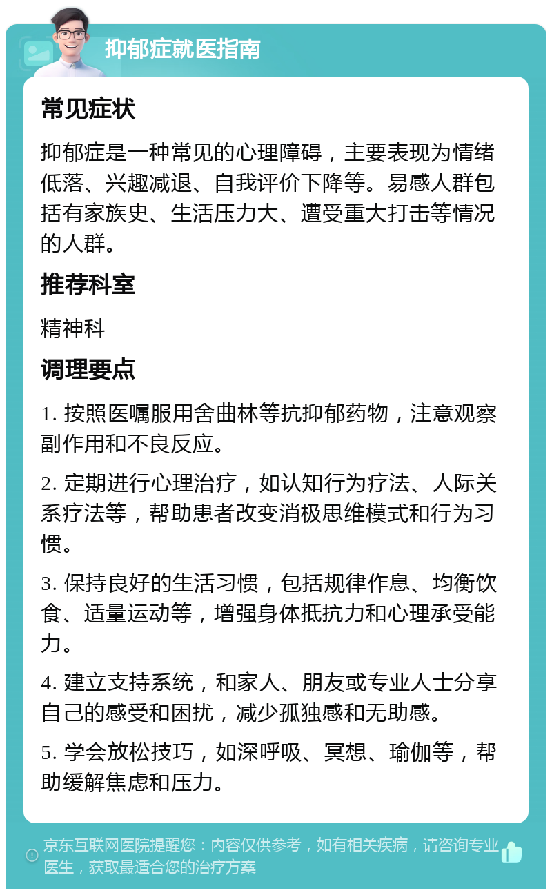 抑郁症就医指南 常见症状 抑郁症是一种常见的心理障碍，主要表现为情绪低落、兴趣减退、自我评价下降等。易感人群包括有家族史、生活压力大、遭受重大打击等情况的人群。 推荐科室 精神科 调理要点 1. 按照医嘱服用舍曲林等抗抑郁药物，注意观察副作用和不良反应。 2. 定期进行心理治疗，如认知行为疗法、人际关系疗法等，帮助患者改变消极思维模式和行为习惯。 3. 保持良好的生活习惯，包括规律作息、均衡饮食、适量运动等，增强身体抵抗力和心理承受能力。 4. 建立支持系统，和家人、朋友或专业人士分享自己的感受和困扰，减少孤独感和无助感。 5. 学会放松技巧，如深呼吸、冥想、瑜伽等，帮助缓解焦虑和压力。