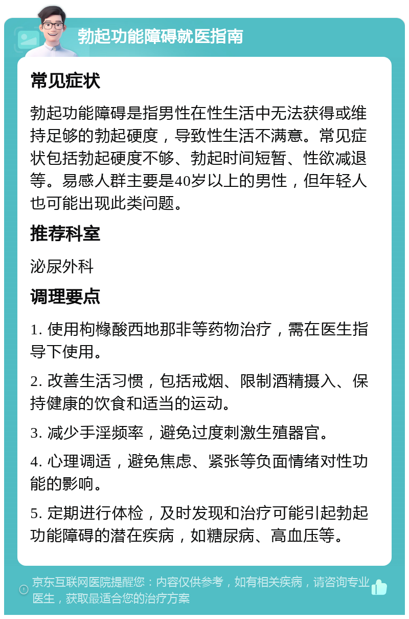 勃起功能障碍就医指南 常见症状 勃起功能障碍是指男性在性生活中无法获得或维持足够的勃起硬度，导致性生活不满意。常见症状包括勃起硬度不够、勃起时间短暂、性欲减退等。易感人群主要是40岁以上的男性，但年轻人也可能出现此类问题。 推荐科室 泌尿外科 调理要点 1. 使用枸橼酸西地那非等药物治疗，需在医生指导下使用。 2. 改善生活习惯，包括戒烟、限制酒精摄入、保持健康的饮食和适当的运动。 3. 减少手淫频率，避免过度刺激生殖器官。 4. 心理调适，避免焦虑、紧张等负面情绪对性功能的影响。 5. 定期进行体检，及时发现和治疗可能引起勃起功能障碍的潜在疾病，如糖尿病、高血压等。