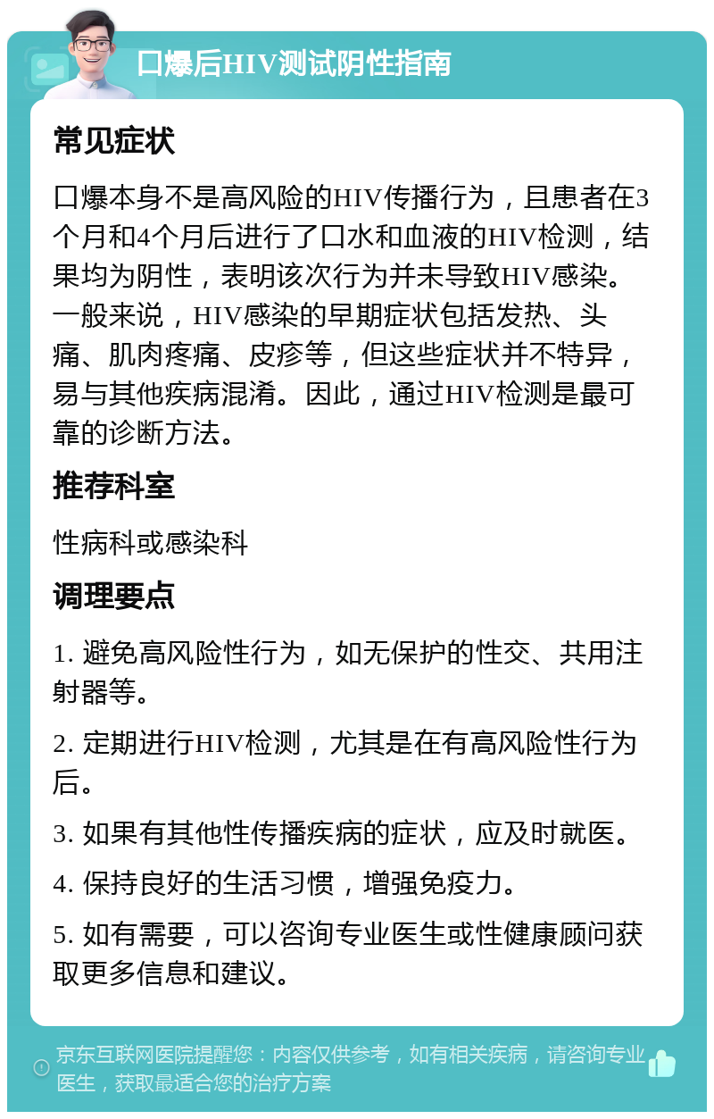 口爆后HIV测试阴性指南 常见症状 口爆本身不是高风险的HIV传播行为，且患者在3个月和4个月后进行了口水和血液的HIV检测，结果均为阴性，表明该次行为并未导致HIV感染。一般来说，HIV感染的早期症状包括发热、头痛、肌肉疼痛、皮疹等，但这些症状并不特异，易与其他疾病混淆。因此，通过HIV检测是最可靠的诊断方法。 推荐科室 性病科或感染科 调理要点 1. 避免高风险性行为，如无保护的性交、共用注射器等。 2. 定期进行HIV检测，尤其是在有高风险性行为后。 3. 如果有其他性传播疾病的症状，应及时就医。 4. 保持良好的生活习惯，增强免疫力。 5. 如有需要，可以咨询专业医生或性健康顾问获取更多信息和建议。